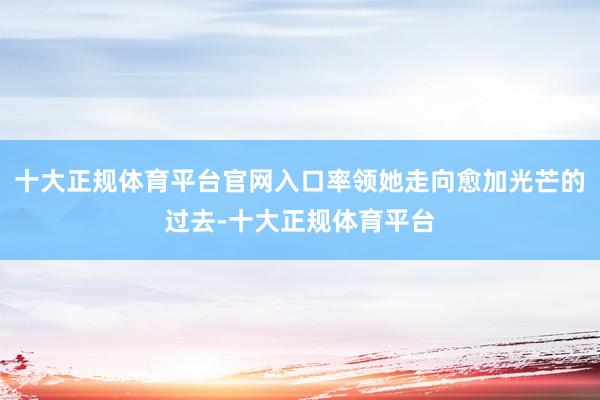 十大正规体育平台官网入口率领她走向愈加光芒的过去-十大正规体育平台