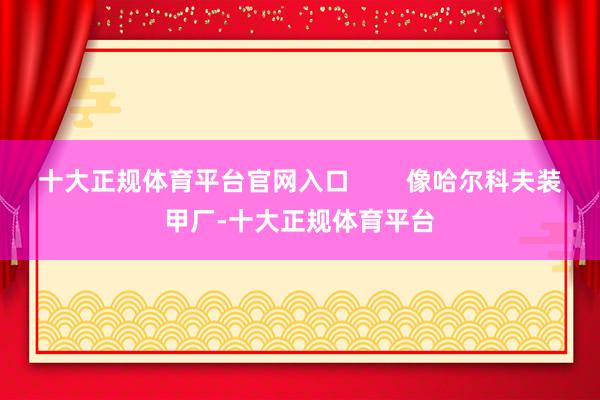 十大正规体育平台官网入口        像哈尔科夫装甲厂-十大正规体育平台