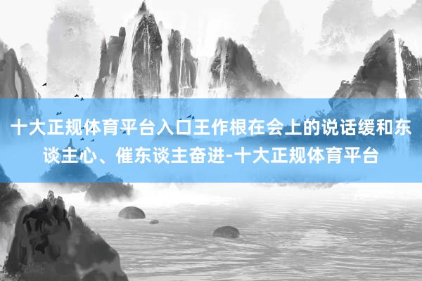 十大正规体育平台入口王作根在会上的说话缓和东谈主心、催东谈主奋进-十大正规体育平台