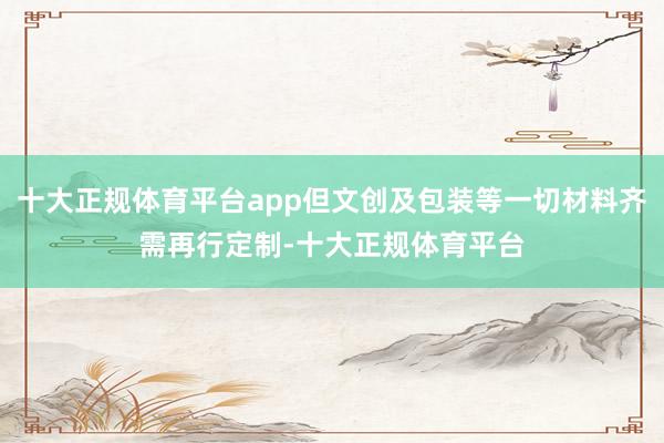 十大正规体育平台app但文创及包装等一切材料齐需再行定制-十大正规体育平台