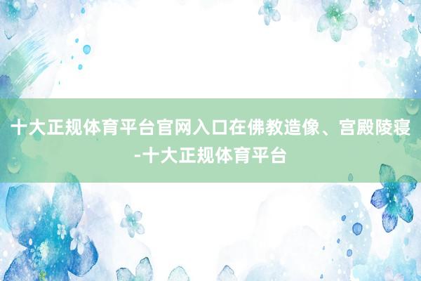 十大正规体育平台官网入口在佛教造像、宫殿陵寝-十大正规体育平台