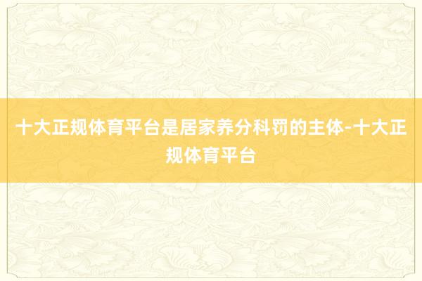 十大正规体育平台是居家养分科罚的主体-十大正规体育平台