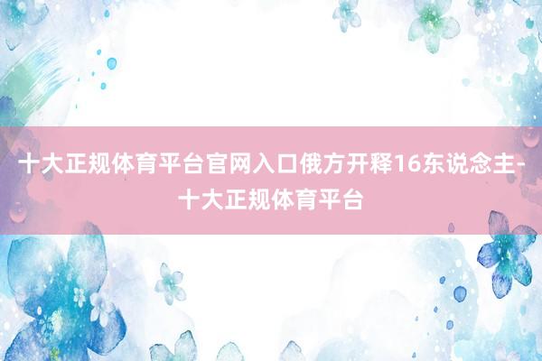 十大正规体育平台官网入口俄方开释16东说念主-十大正规体育平台