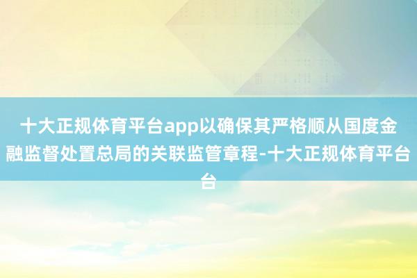 十大正规体育平台app以确保其严格顺从国度金融监督处置总局的关联监管章程-十大正规体育平台