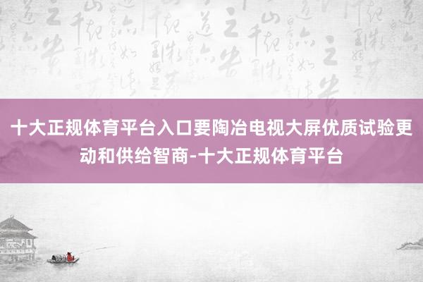 十大正规体育平台入口要陶冶电视大屏优质试验更动和供给智商-十大正规体育平台