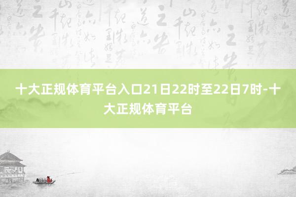 十大正规体育平台入口21日22时至22日7时-十大正规体育平台