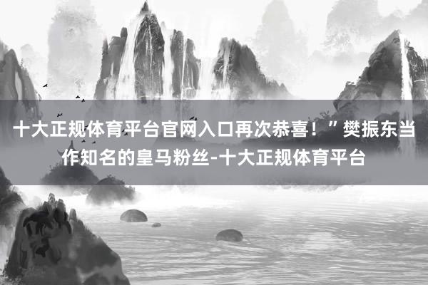 十大正规体育平台官网入口再次恭喜！”樊振东当作知名的皇马粉丝-十大正规体育平台