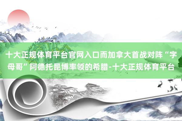 十大正规体育平台官网入口而加拿大首战对阵“字母哥”阿德托昆博率领的希腊-十大正规体育平台