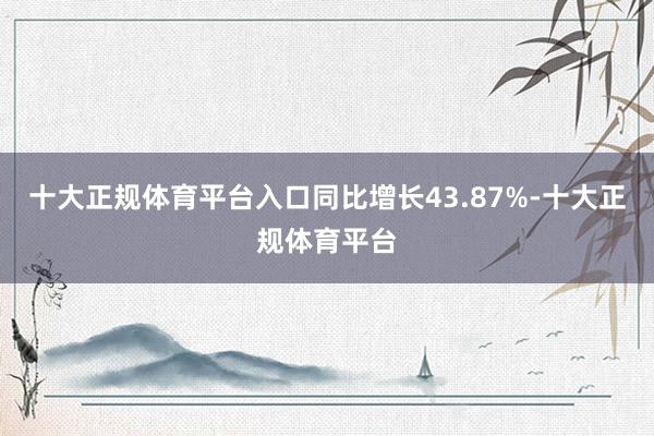 十大正规体育平台入口同比增长43.87%-十大正规体育平台