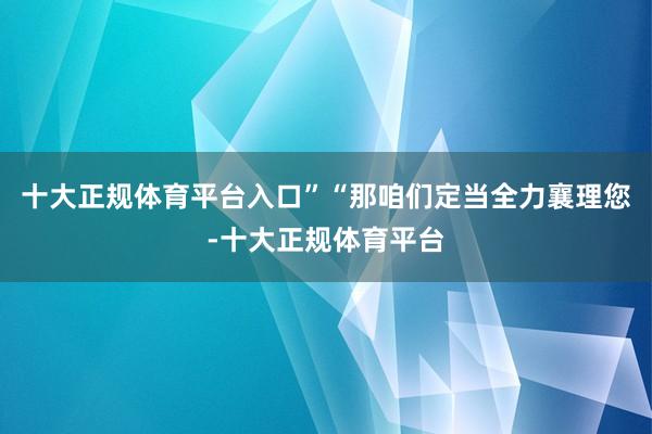 十大正规体育平台入口”“那咱们定当全力襄理您-十大正规体育平台