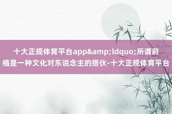 十大正规体育平台app&ldquo;所谓莳植是一种文化对东说念主的搭伙-十大正规体育平台