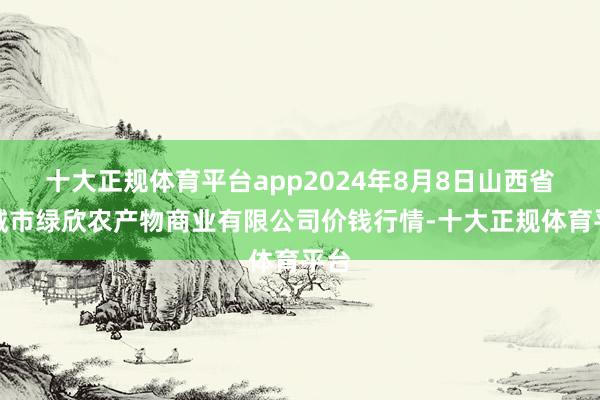 十大正规体育平台app2024年8月8日山西省晋城市绿欣农产物商业有限公司价钱行情-十大正规体育平台