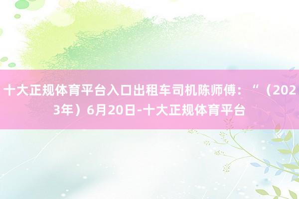 十大正规体育平台入口出租车司机陈师傅：“（2023年）6月20日-十大正规体育平台