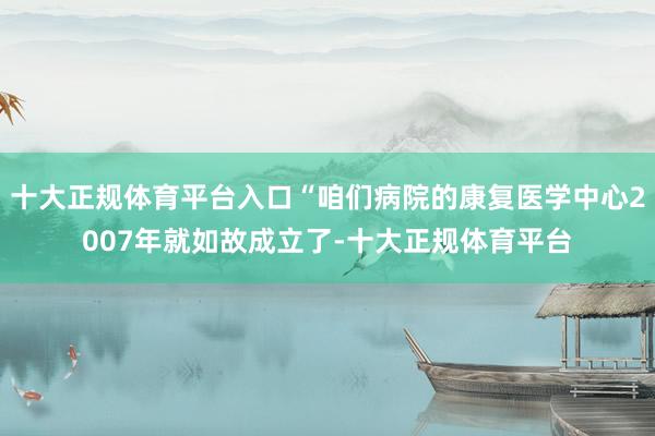 十大正规体育平台入口“咱们病院的康复医学中心2007年就如故成立了-十大正规体育平台