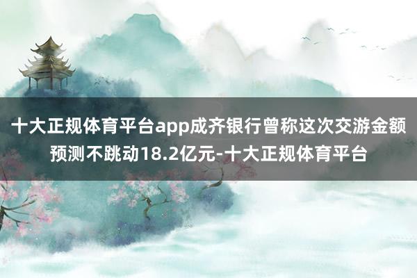 十大正规体育平台app成齐银行曾称这次交游金额预测不跳动18.2亿元-十大正规体育平台