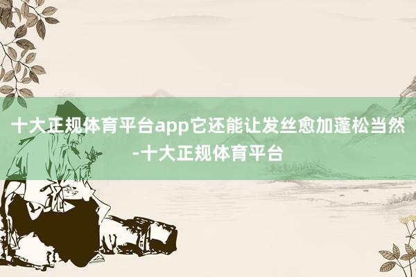 十大正规体育平台app它还能让发丝愈加蓬松当然-十大正规体育平台