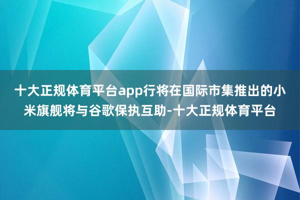 十大正规体育平台app行将在国际市集推出的小米旗舰将与谷歌保执互助-十大正规体育平台