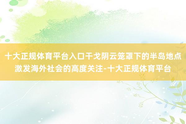 十大正规体育平台入口干戈阴云笼罩下的半岛地点激发海外社会的高度关注-十大正规体育平台