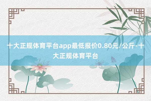 十大正规体育平台app最低报价0.80元/公斤-十大正规体育平台