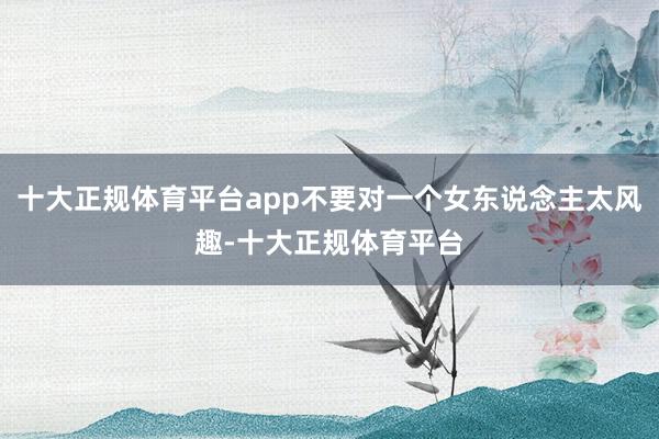 十大正规体育平台app不要对一个女东说念主太风趣-十大正规体育平台