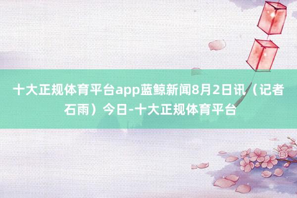 十大正规体育平台app蓝鲸新闻8月2日讯（记者 石雨）今日-十大正规体育平台