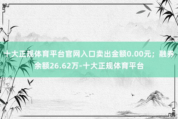 十大正规体育平台官网入口卖出金额0.00元；融券余额26.62万-十大正规体育平台