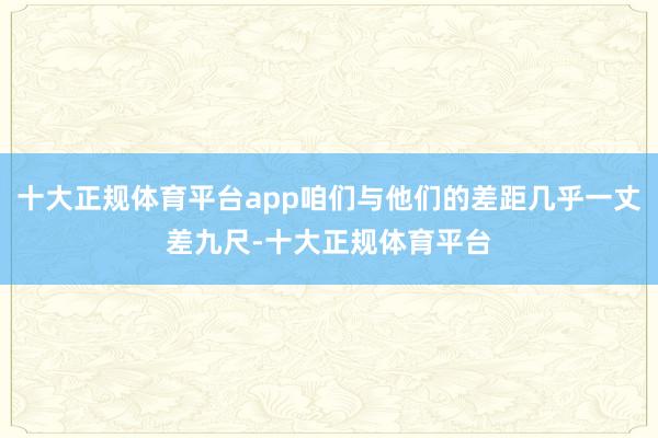 十大正规体育平台app咱们与他们的差距几乎一丈差九尺-十大正规体育平台