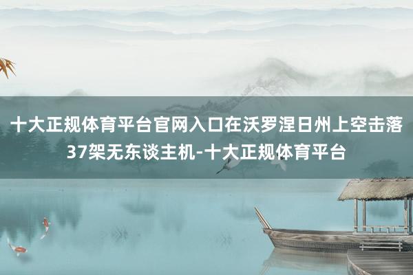 十大正规体育平台官网入口在沃罗涅日州上空击落37架无东谈主机-十大正规体育平台