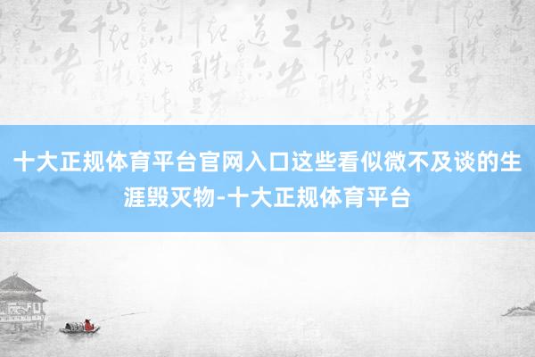 十大正规体育平台官网入口这些看似微不及谈的生涯毁灭物-十大正规体育平台