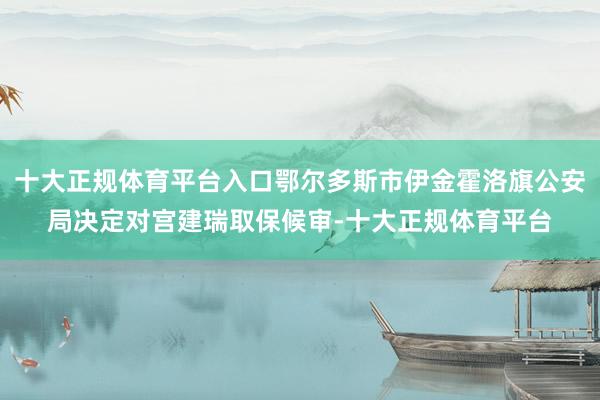 十大正规体育平台入口鄂尔多斯市伊金霍洛旗公安局决定对宫建瑞取保候审-十大正规体育平台