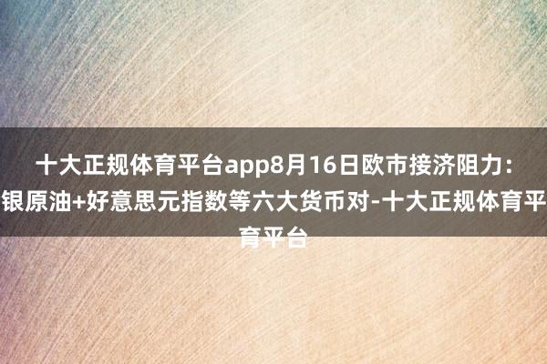 十大正规体育平台app8月16日欧市接济阻力：金银原油+好意思元指数等六大货币对-十大正规体育平台