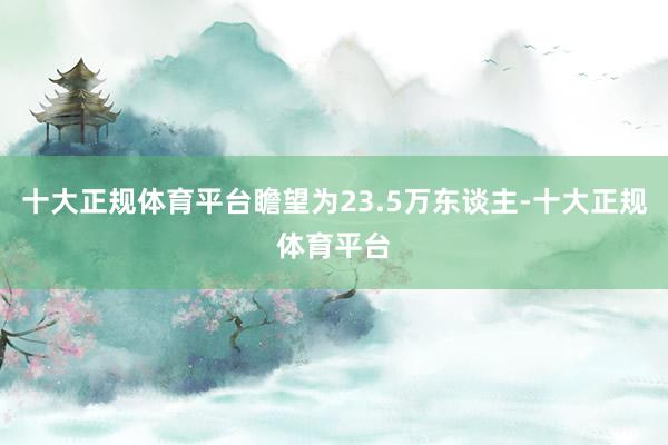 十大正规体育平台瞻望为23.5万东谈主-十大正规体育平台