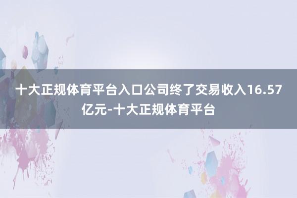 十大正规体育平台入口公司终了交易收入16.57亿元-十大正规体育平台