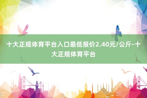 十大正规体育平台入口最低报价2.40元/公斤-十大正规体育平台