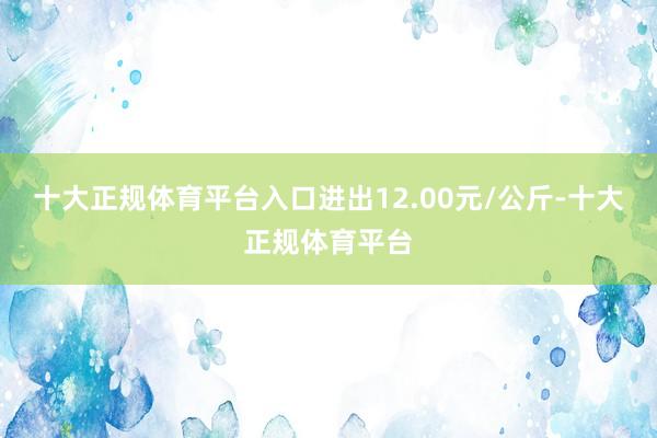 十大正规体育平台入口进出12.00元/公斤-十大正规体育平台