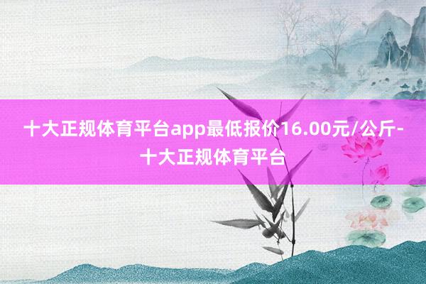 十大正规体育平台app最低报价16.00元/公斤-十大正规体育平台