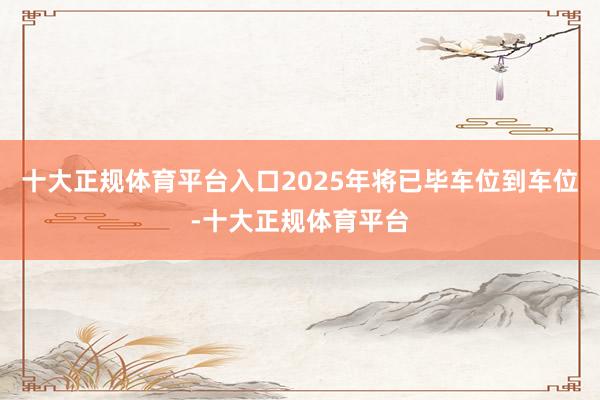 十大正规体育平台入口2025年将已毕车位到车位-十大正规体育平台