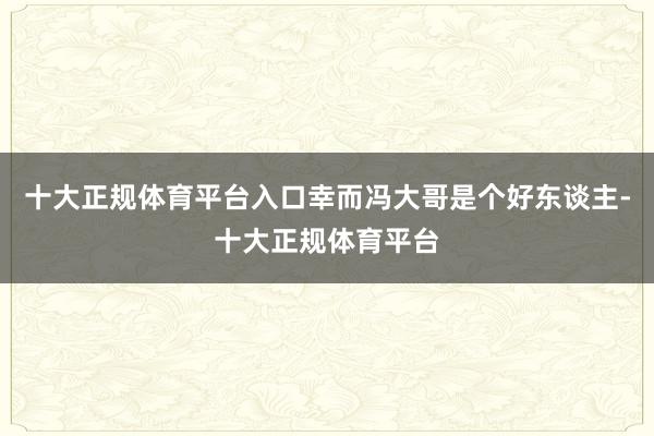 十大正规体育平台入口幸而冯大哥是个好东谈主-十大正规体育平台