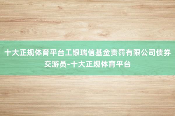 十大正规体育平台工银瑞信基金责罚有限公司债券交游员-十大正规体育平台