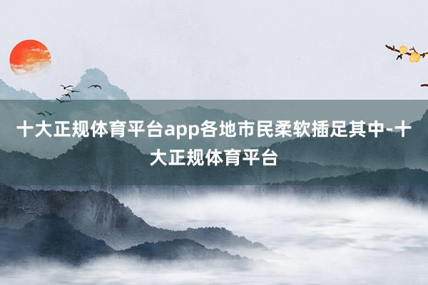 十大正规体育平台app各地市民柔软插足其中-十大正规体育平台