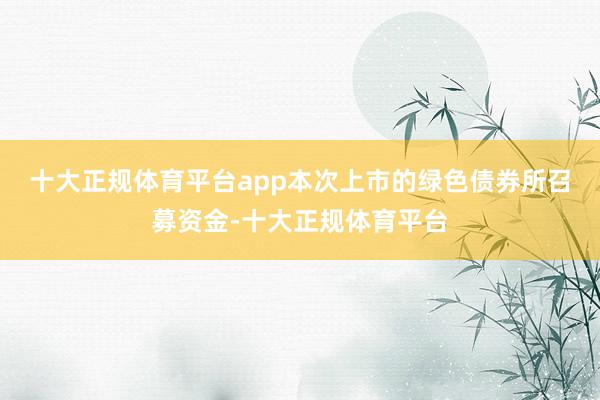 十大正规体育平台app　　本次上市的绿色债券所召募资金-十大正规体育平台