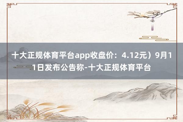 十大正规体育平台app收盘价：4.12元）9月11日发布公告称-十大正规体育平台