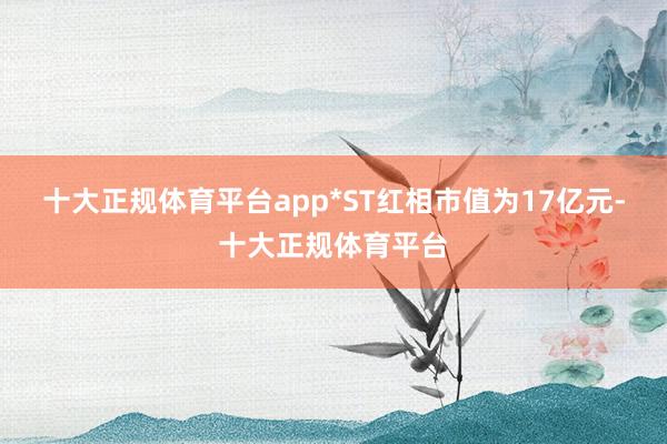 十大正规体育平台app*ST红相市值为17亿元-十大正规体育平台