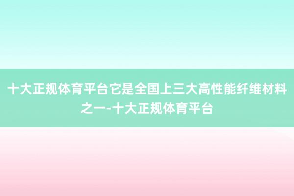 十大正规体育平台它是全国上三大高性能纤维材料之一-十大正规体育平台