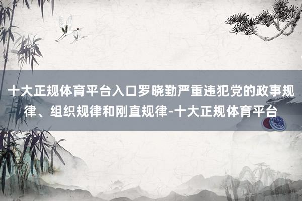 十大正规体育平台入口罗晓勤严重违犯党的政事规律、组织规律和刚直规律-十大正规体育平台