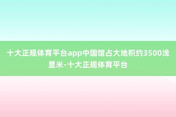 十大正规体育平台app中国馆占大地积约3500浅显米-十大正规体育平台