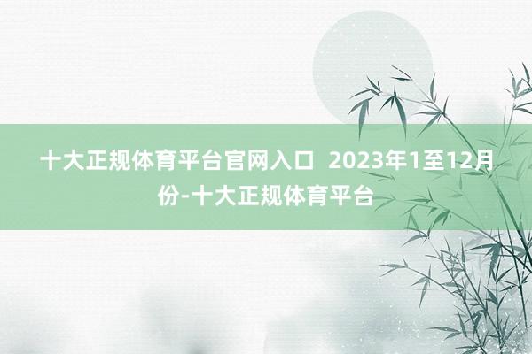 十大正规体育平台官网入口  　　2023年1至12月份-十大正规体育平台