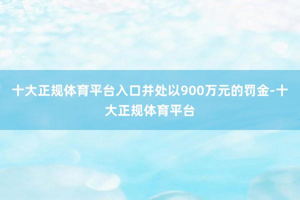 十大正规体育平台入口并处以900万元的罚金-十大正规体育平台